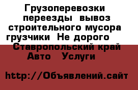 Грузоперевозки, переезды, вывоз строительного мусора, грузчики. Не дорого!!! - Ставропольский край Авто » Услуги   